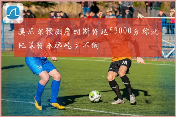 奥尼尔预测詹姆斯将达53000分称此纪录将永远屹立不倒