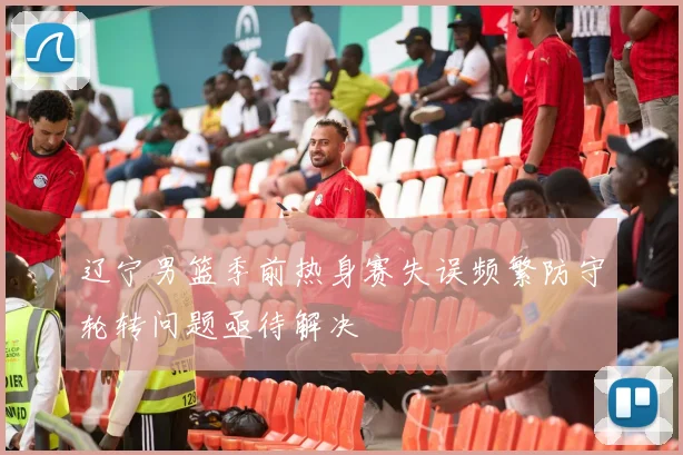 辽宁男篮季前热身赛失误频繁防守轮转问题亟待解决