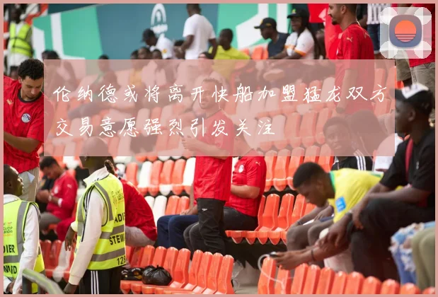 伦纳德或将离开快船加盟猛龙双方交易意愿强烈引发关注