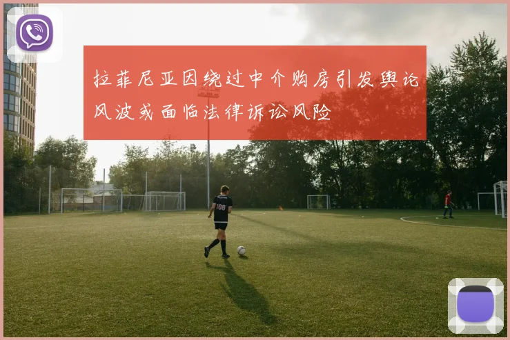 拉菲尼亚因绕过中介购房引发舆论风波或面临法律诉讼风险