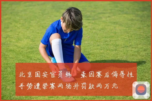 北京国安官员韩瑀豪因赛后侮辱性手势遭禁赛两场并罚款两万元