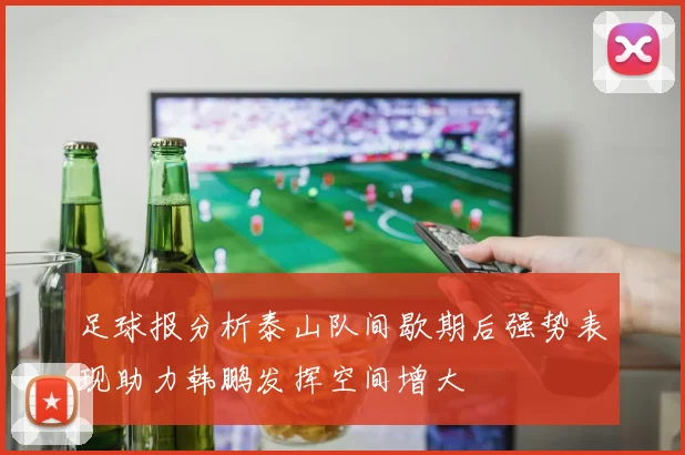 足球报分析泰山队间歇期后强势表现助力韩鹏发挥空间增大