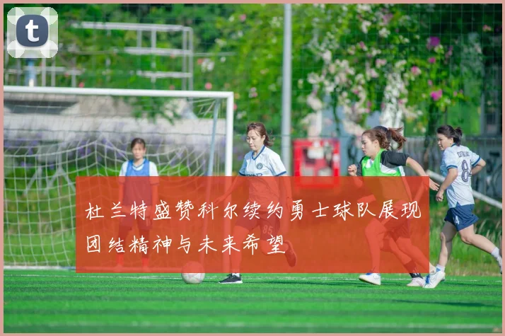 杜兰特盛赞科尔续约勇士球队展现团结精神与未来希望