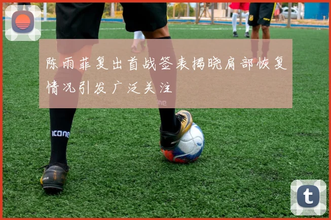 陈雨菲复出首战签表揭晓肩部恢复情况引发广泛关注