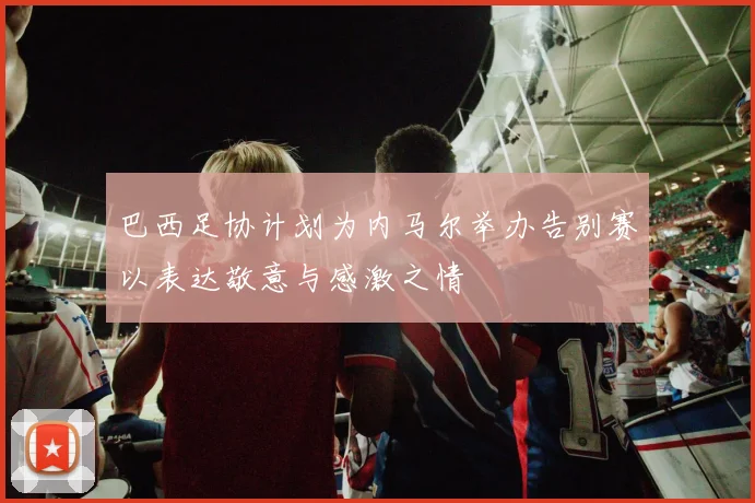 巴西足协计划为内马尔举办告别赛以表达敬意与感激之情