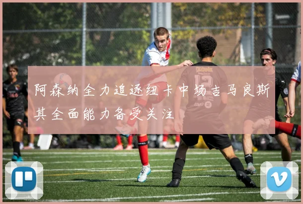 阿森纳全力追逐纽卡中场吉马良斯其全面能力备受关注