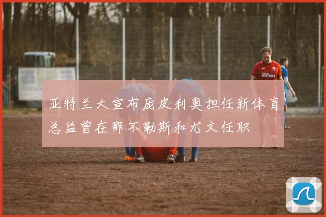 亚特兰大宣布庞皮利奥担任新体育总监曾在那不勒斯和尤文任职
