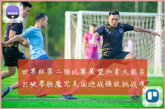 世界杯第二场比赛展望加拿大能否打破零胜魔咒美国迎战强敌挑战艰巨