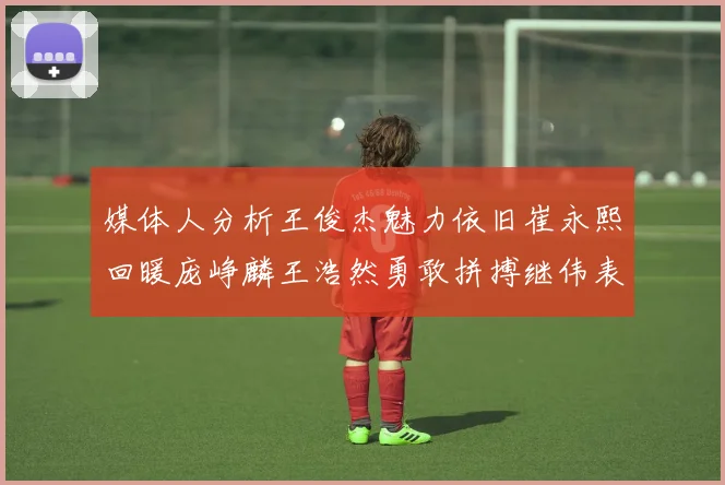 媒体人分析王俊杰魅力依旧崔永熙回暖庞峥麟王浩然勇敢拼搏继伟表现稳定