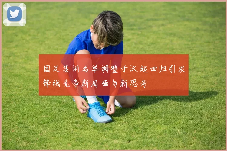 国足集训名单调整于汉超回归引发锋线竞争新局面与新思考