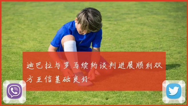 迪巴拉与罗马续约谈判进展顺利双方互信基础良好