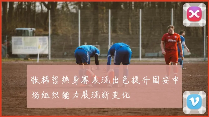 张稀哲热身赛表现出色提升国安中场组织能力展现新变化