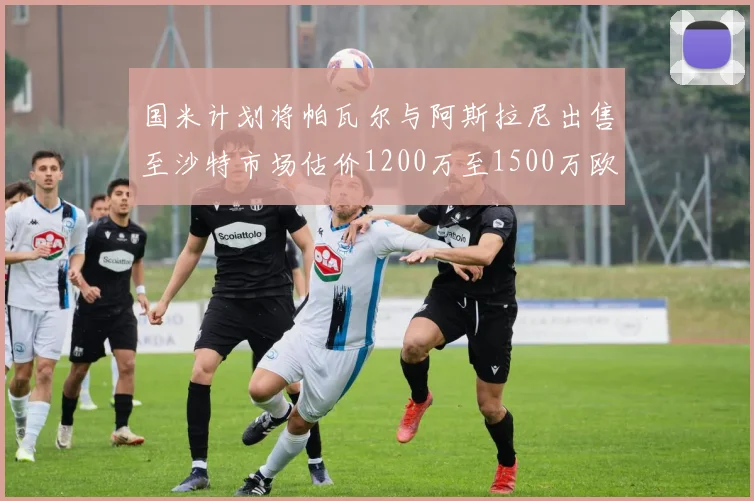 国米计划将帕瓦尔与阿斯拉尼出售至沙特市场估价1200万至1500万欧元