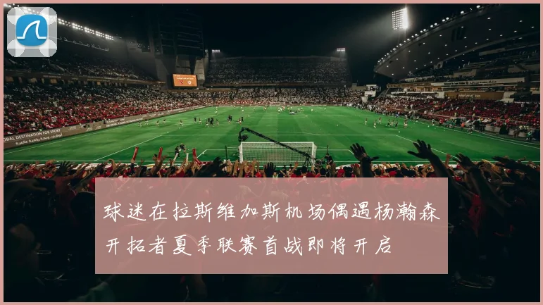 球迷在拉斯维加斯机场偶遇杨瀚森开拓者夏季联赛首战即将开启