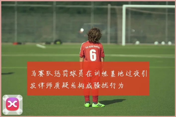 马赛队惩罚球员在训练基地过夜引发律师质疑或构成骚扰行为