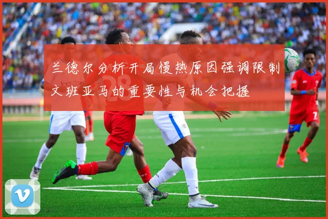 兰德尔分析开局慢热原因强调限制文班亚马的重要性与机会把握