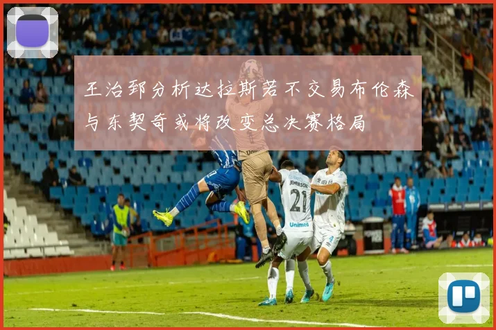 王治郅分析达拉斯若不交易布伦森与东契奇或将改变总决赛格局