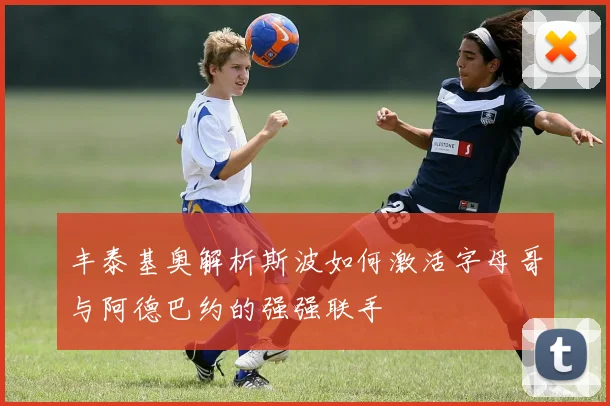丰泰基奥解析斯波如何激活字母哥与阿德巴约的强强联手