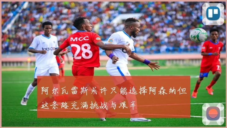 阿尔瓦雷斯或许只能选择阿森纳但这条路充满挑战与艰辛