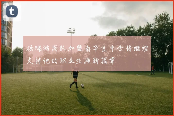 杨瑞鸿离队加盟南华金牛会将继续支持他的职业生涯新篇章