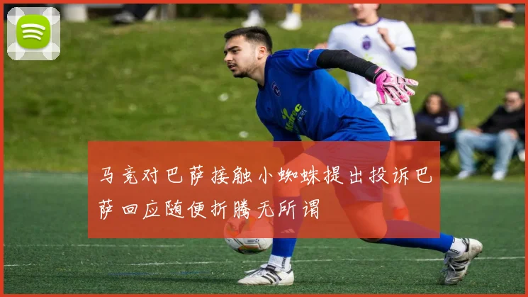 马竞对巴萨接触小蜘蛛提出投诉巴萨回应随便折腾无所谓