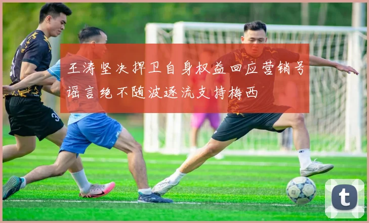 王涛坚决捍卫自身权益回应营销号谣言绝不随波逐流支持梅西