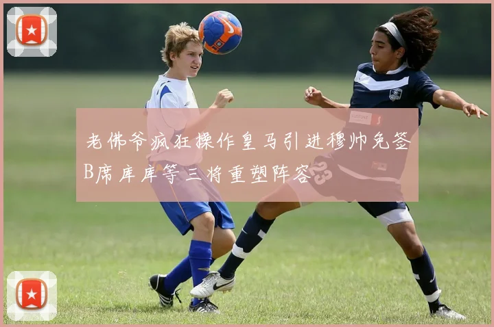 老佛爷疯狂操作皇马引进穆帅免签B席库库等三将重塑阵容